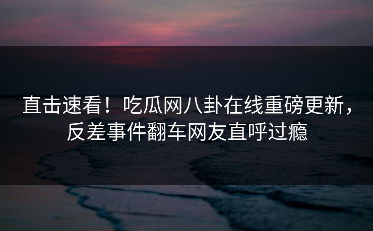 直击速看！吃瓜网八卦在线重磅更新，反差事件翻车网友直呼过瘾