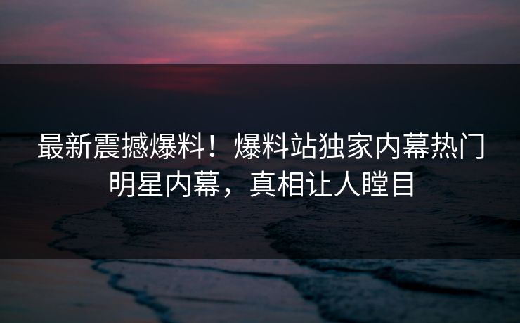 最新震撼爆料！爆料站独家内幕热门明星内幕，真相让人瞠目