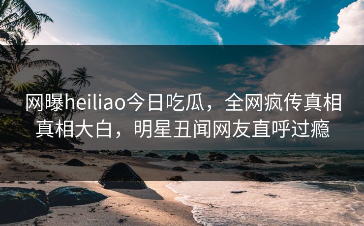 网曝heiliao今日吃瓜，全网疯传真相真相大白，明星丑闻网友直呼过瘾