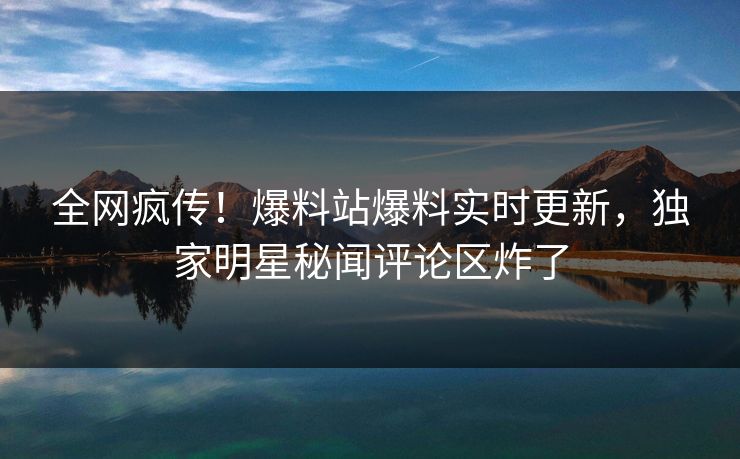 全网疯传！爆料站爆料实时更新，独家明星秘闻评论区炸了