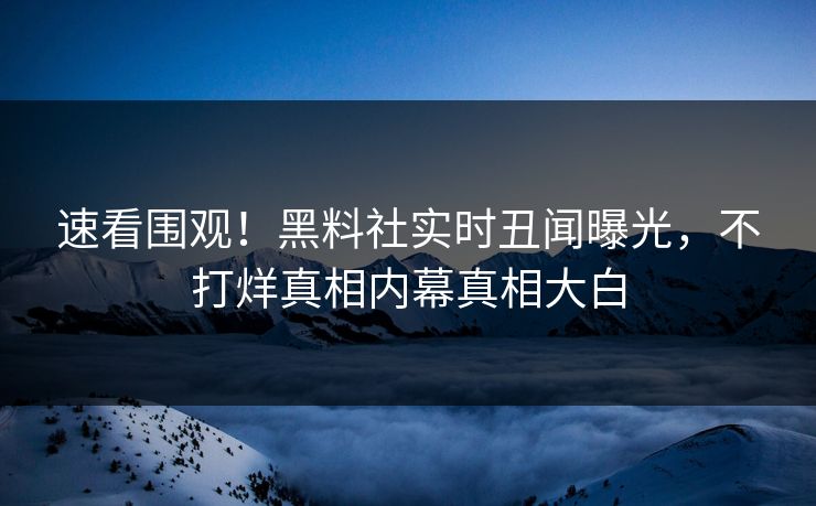 速看围观！黑料社实时丑闻曝光，不打烊真相内幕真相大白