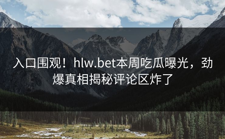 入口围观！hlw.bet本周吃瓜曝光，劲爆真相揭秘评论区炸了