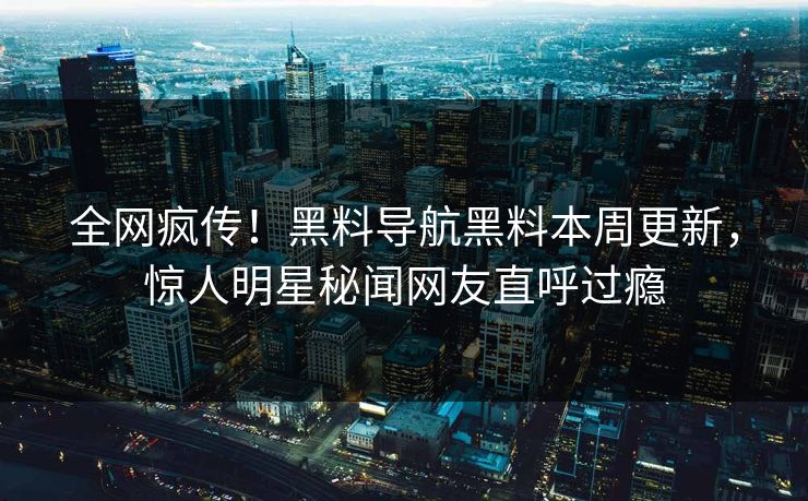 全网疯传！黑料导航黑料本周更新，惊人明星秘闻网友直呼过瘾
