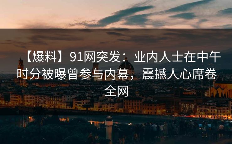 【爆料】91网突发：业内人士在中午时分被曝曾参与内幕，震撼人心席卷全网