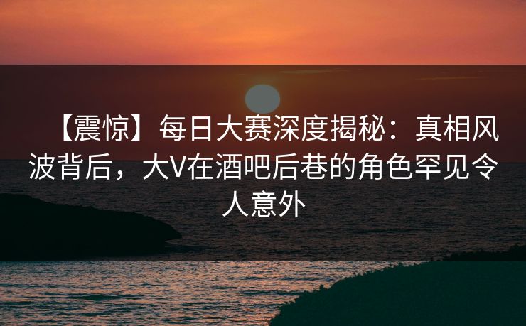 【震惊】每日大赛深度揭秘：真相风波背后，大V在酒吧后巷的角色罕见令人意外