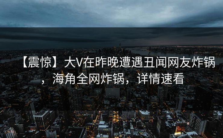【震惊】大V在昨晚遭遇丑闻网友炸锅，海角全网炸锅，详情速看
