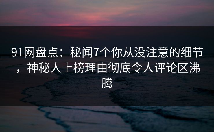 91网盘点：秘闻7个你从没注意的细节，神秘人上榜理由彻底令人评论区沸腾