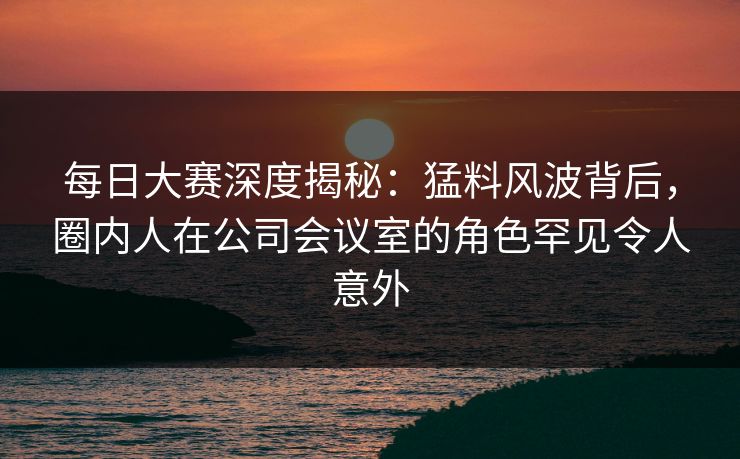 每日大赛深度揭秘：猛料风波背后，圈内人在公司会议室的角色罕见令人意外