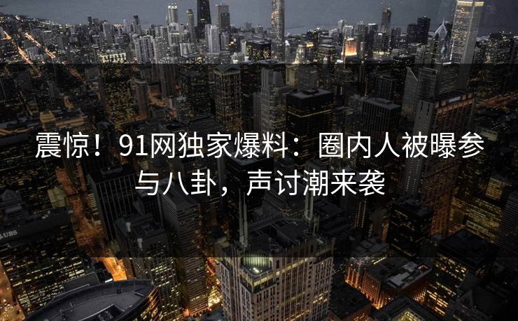 震惊！91网独家爆料：圈内人被曝参与八卦，声讨潮来袭