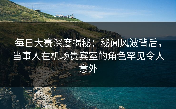 每日大赛深度揭秘：秘闻风波背后，当事人在机场贵宾室的角色罕见令人意外