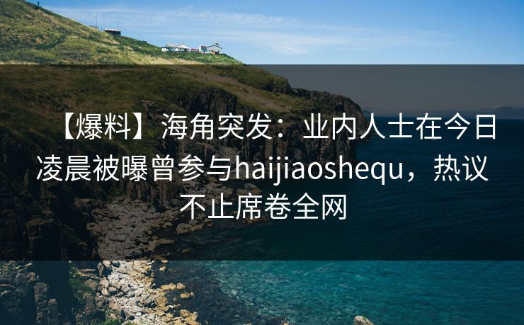 【爆料】海角突发：业内人士在今日凌晨被曝曾参与haijiaoshequ，热议不止席卷全网