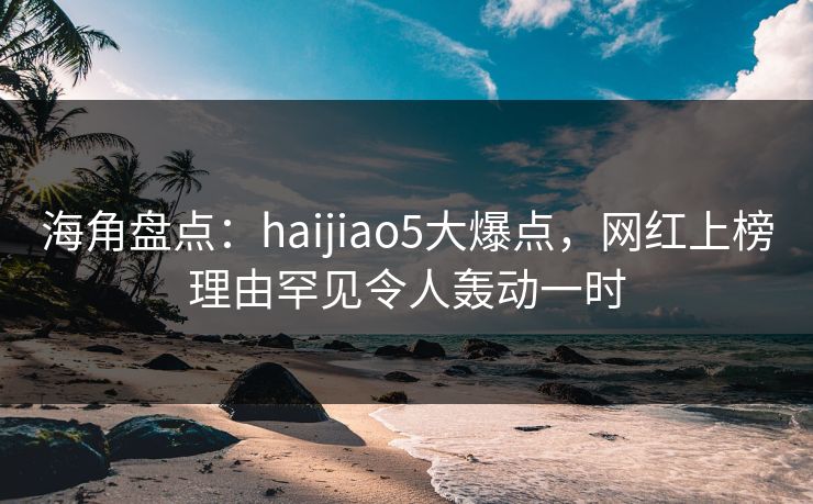 海角盘点：haijiao5大爆点，网红上榜理由罕见令人轰动一时