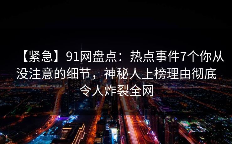 【紧急】91网盘点：热点事件7个你从没注意的细节，神秘人上榜理由彻底令人炸裂全网