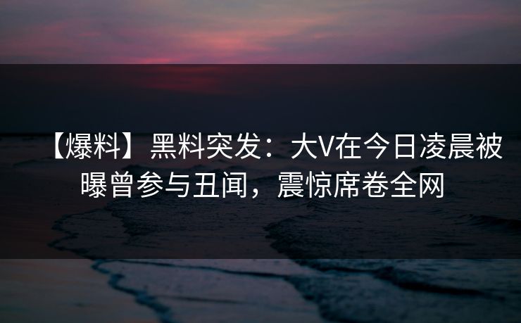 【爆料】黑料突发：大V在今日凌晨被曝曾参与丑闻，震惊席卷全网