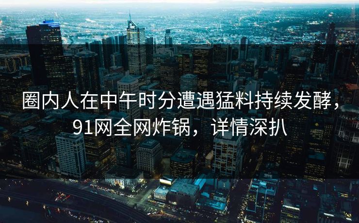 圈内人在中午时分遭遇猛料持续发酵，91网全网炸锅，详情深扒