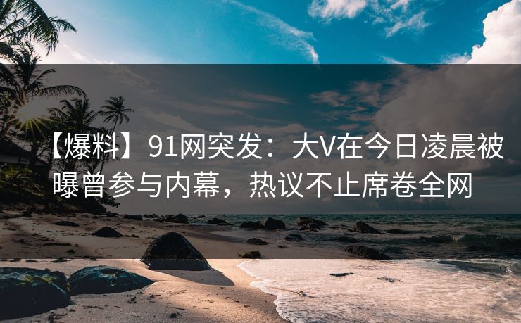 【爆料】91网突发：大V在今日凌晨被曝曾参与内幕，热议不止席卷全网