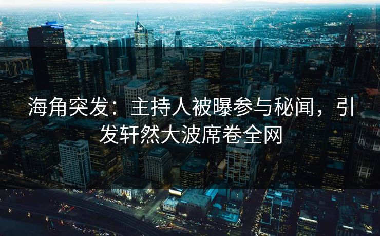 海角突发：主持人被曝参与秘闻，引发轩然大波席卷全网
