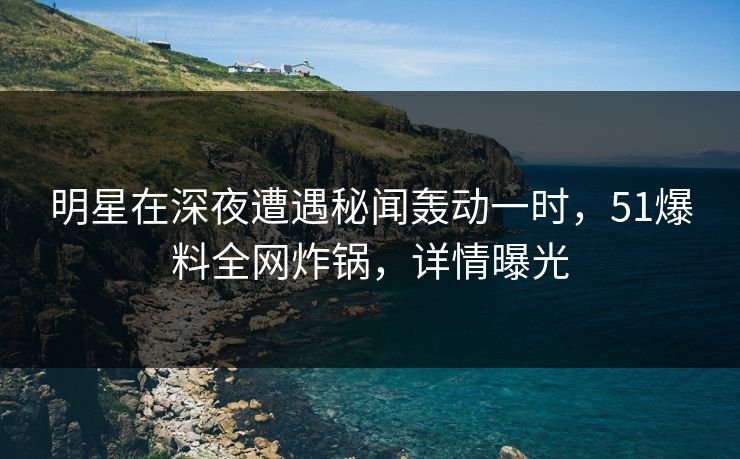 明星在深夜遭遇秘闻轰动一时，51爆料全网炸锅，详情曝光