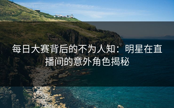 每日大赛背后的不为人知：明星在直播间的意外角色揭秘
