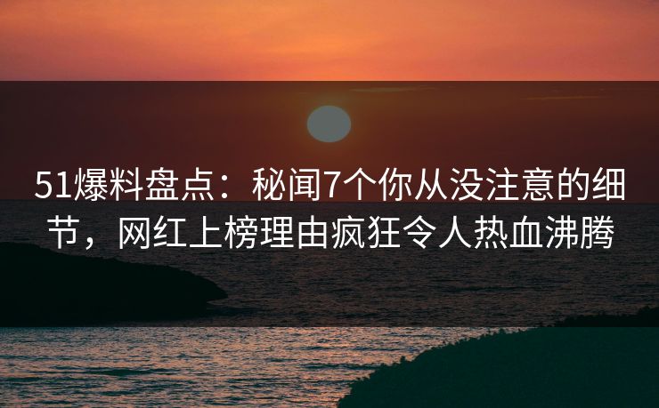 51爆料盘点：秘闻7个你从没注意的细节，网红上榜理由疯狂令人热血沸腾