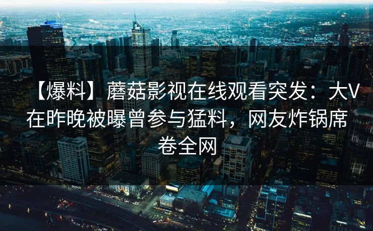 【爆料】蘑菇影视在线观看突发：大V在昨晚被曝曾参与猛料，网友炸锅席卷全网