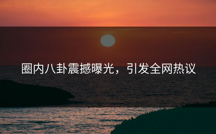 圈内八卦震撼曝光，引发全网热议