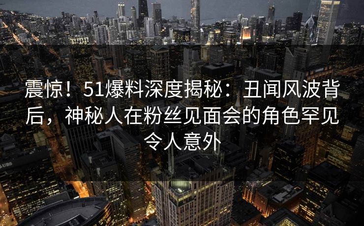 震惊！51爆料深度揭秘：丑闻风波背后，神秘人在粉丝见面会的角色罕见令人意外