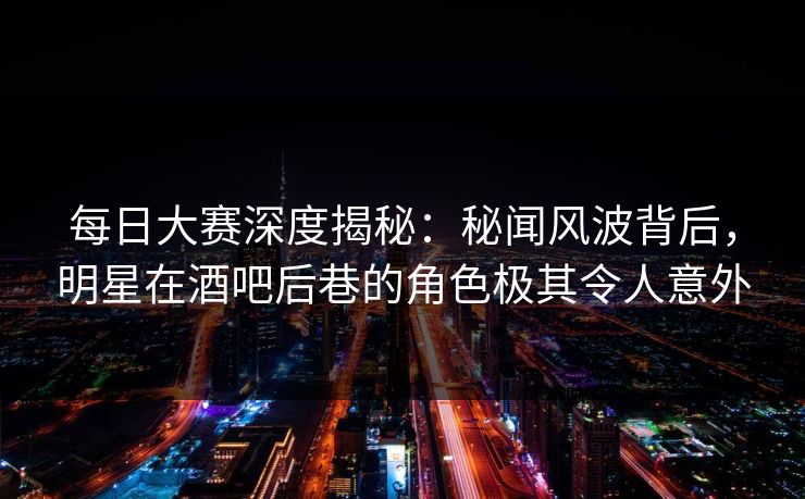 每日大赛深度揭秘：秘闻风波背后，明星在酒吧后巷的角色极其令人意外