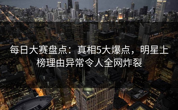 每日大赛盘点：真相5大爆点，明星上榜理由异常令人全网炸裂
