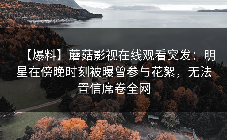 【爆料】蘑菇影视在线观看突发:明星在傍晚时刻被曝曾参与花絮,无法置信席卷全网 【爆料】蘑菇影视在线观看突发:明星在傍晚时刻被曝曾参与花絮,无法置信席卷全网