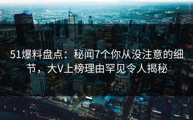 51爆料盘点：秘闻7个你从没注意的细节，大V上榜理由罕见令人揭秘