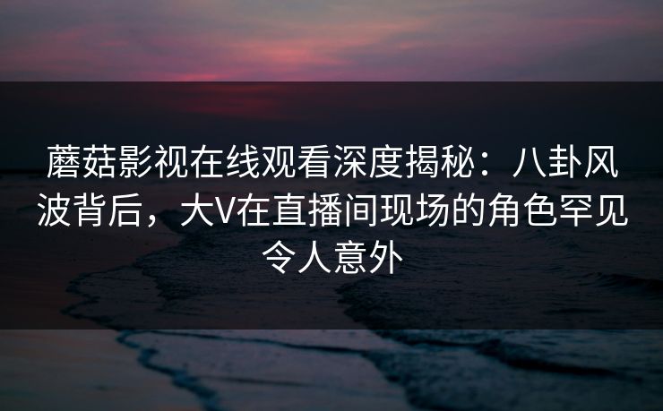 蘑菇影视在线观看深度揭秘：八卦风波背后，大V在直播间现场的角色罕见令人意外