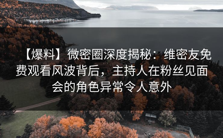 【爆料】微密圈深度揭秘：维密友免费观看风波背后，主持人在粉丝见面会的角色异常令人意外