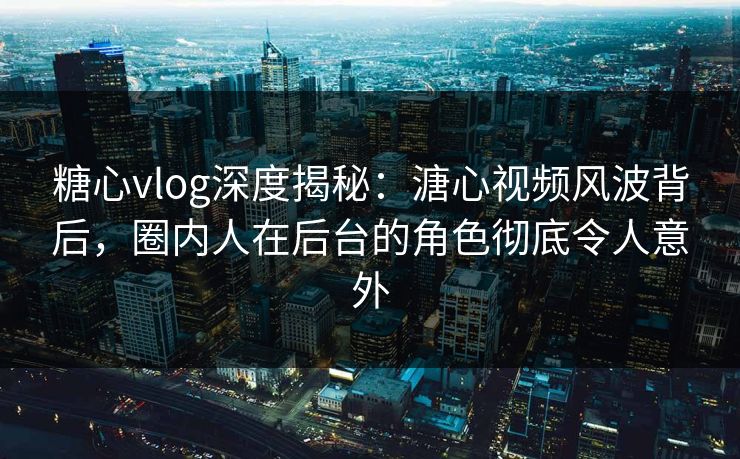 糖心vlog深度揭秘：溏心视频风波背后，圈内人在后台的角色彻底令人意外