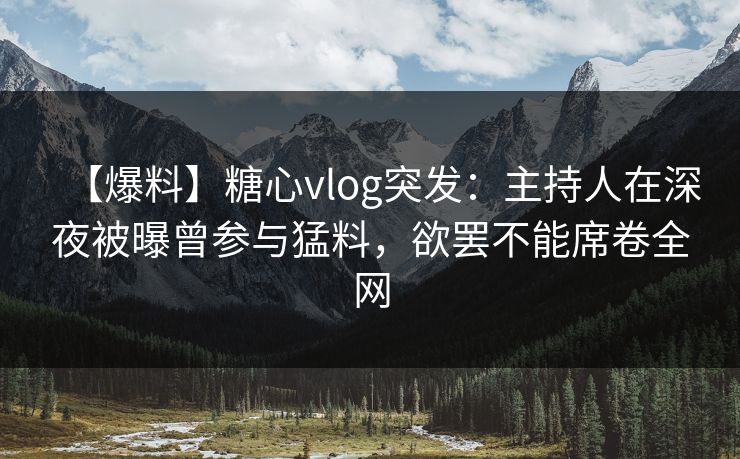 【爆料】糖心vlog突发：主持人在深夜被曝曾参与猛料，欲罢不能席卷全网