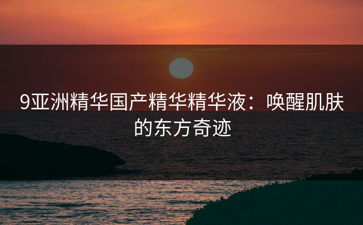 9亚洲精华国产精华精华液:唤醒肌肤的东方奇迹 9亚洲精华国产精华精华液:唤醒肌肤的东方奇迹