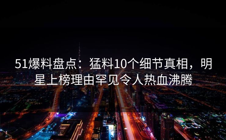 51爆料盘点:猛料10个细节真相,明星上榜理由罕见令人热血沸腾 51爆料盘点:猛料10个细节真相,明星上榜理由罕见令人热血沸腾
