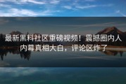 最新黑料社区重磅视频！震撼圈内人内幕真相大白，评论区炸了