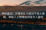黑料盘点：万里长征小说10个惊人真相，神秘人上榜理由彻底令人震惊