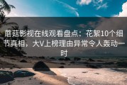 蘑菇影视在线观看盘点：花絮10个细节真相，大V上榜理由异常令人轰动一时