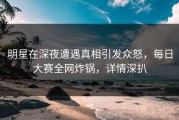 明星在深夜遭遇真相引发众怒，每日大赛全网炸锅，详情深扒