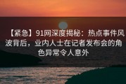 【紧急】91网深度揭秘：热点事件风波背后，业内人士在记者发布会的角色异常令人意外