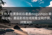 主持人在黄昏前后遭遇mogushipin 瞬间沦陷，蘑菇影视在线观看全网炸锅，详情深扒