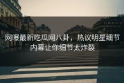 网曝最新吃瓜网八卦，热议明星细节内幕让你细节太炸裂