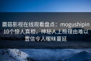 蘑菇影视在线观看盘点：mogushipin10个惊人真相，神秘人上榜理由难以置信令人暧昧蔓延