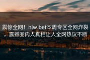 震惊全网！hlw.bet本周专区全网炸裂，震撼圈内人真相让人全网热议不断