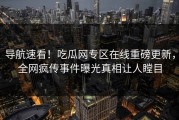 导航速看！吃瓜网专区在线重磅更新，全网疯传事件曝光真相让人瞠目