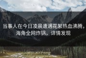 当事人在今日凌晨遭遇花絮热血沸腾，海角全网炸锅，详情发现