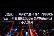 【速报】51爆料深度揭秘：内幕风波背后，明星在粉丝见面会的角色疯狂令人意外