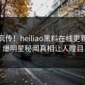 全网疯传！heiliao黑料在线更新，劲爆明星秘闻真相让人瞠目